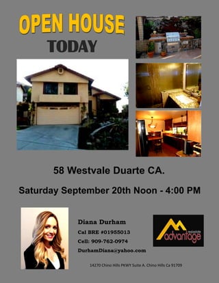 58 Westvale Duarte CA.
Saturday September 20th Noon - 4:00 PM
Diana Durham
Cal BRE #01955013
Cell: 909-762-0974
DurhamDiana@yahoo.com
14270 Chino Hills PKWY Suite A. Chino Hills Ca 91709
TODAY
 