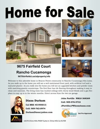 9675 Fairfield Court 
Rancho Cucamonga 
Diana Durham 
Cal BRE #01955013 
Cell: 909-762-0974 
DurhamDiana@yahoo.com 
14270 Chino Hills PKWY Suite A. Chino Hills Ca 91709 
Welcome to this adorable home in Beacon Pointe community in Rancho Cucamonga/Alta Loma. As you walk up to the home you will see a well maintained front yard, with artificial turf and a matured planter. As you walk into the home you will see an upgraded kitchen and powder room with matching granite countertops. The first floor has tile flooring throughout making it easy to clean and maintain. The living room has vaulted ceilings with cherry wood blinds and a gas fire- place to cozy up to in the winter months. Direct access from the two car garage. 
John Portillo NMLS 268269 
Cell: 909-576-5733 
JPortillo@PWhomeloans.com 
Get Pre-Approved 
9675fairfieldct.socialproperty.info 
