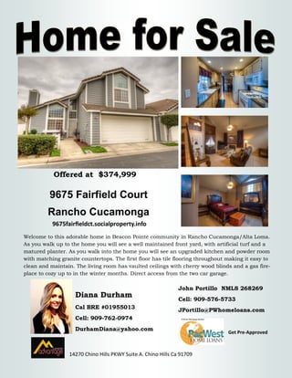 9675 Fairfield Court 
Rancho Cucamonga 
Diana Durham 
Cal BRE #01955013 
Cell: 909-762-0974 
DurhamDiana@yahoo.com 
14270 Chino Hills PKWY Suite A. Chino Hills Ca 91709 
Welcome to this adorable home in Beacon Pointe community in Rancho Cucamonga/Alta Loma. As you walk up to the home you will see a well maintained front yard, with artificial turf and a matured planter. As you walk into the home you will see an upgraded kitchen and powder room with matching granite countertops. The first floor has tile flooring throughout making it easy to clean and maintain. The living room has vaulted ceilings with cherry wood blinds and a gas fire- place to cozy up to in the winter months. Direct access from the two car garage. 
John Portillo NMLS 268269 
Cell: 909-576-5733 
JPortillo@PWhomeloans.com 
Get Pre-Approved 
9675fairfieldct.socialproperty.info 
Offered at $374,999 