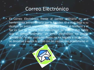 Correo Electrónico
• El Correo Electrónico frente al correo ordinario es una
herramienta extraordinaria por la Rapidez. El e-mail llega a su
destino en pocos segundos. La ventaja frente al teléfono y el
fax es que es mucho más económico, es mucho mas fiable
que el correo ordinario: un coreo electrónico no puede
"perderse": si por cualquier razón no ha llegado a su destino,
se devuelve a quien lo envió con las causas que ocasionaron el
error.
 