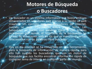 Motores de Búsqueda
o Buscadores
• Un buscador es un sistema informático que busca archivos
almacenados en servidores web gracias a su spider (o web
crawler). Un ejemplo son los buscadores de internet,
cuando se pide información sobre algún tema. Las
búsquedas se hacen con palabras clave o con árboles
jerárquicos por temas; el resultado de la búsquedas un
listado de direcciones web en los que se mencionan temas
relacionados con las palabras clave buscadas.
• Hoy en día internet se ha convertido en una herramienta,
para la búsqueda de información, de manera rápida, para
ello han surgido los buscadores que son un motor de
búsqueda que nos facilita encontrar información rápida de
cualquier tema de interés en cualquier parte del mundo.
 