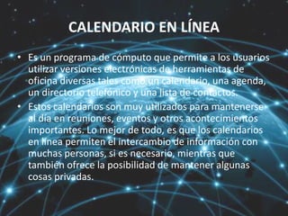 CALENDARIO EN LÍNEA
• Es un programa de cómputo que permite a los usuarios
utilizar versiones electrónicas de herramientas de
oficina diversas tales como un calendario, una agenda,
un directorio telefónico y una lista de contactos.
• Estos calendarios son muy utilizados para mantenerse
al día en reuniones, eventos y otros acontecimientos
importantes. Lo mejor de todo, es que los calendarios
en línea permiten el intercambio de información con
muchas personas, si es necesario, mientras que
también ofrece la posibilidad de mantener algunas
cosas privadas.
 