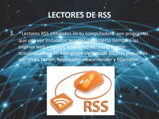 LECTORES DE RSS
3. Lectores RSS instalados en tu computadora: son programas
que una vez instalados acceden cada cierto tiempo a las
páginas web a las que estás suscrito, mostrándote
actualizaciones. En este grupo algunos de los más populares
son omea reader, feedreader, newsmonster y RSSreader
 