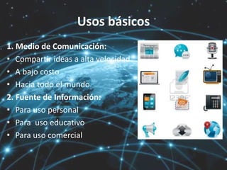 Usos básicos
1. Medio de Comunicación:
• Compartir ideas a alta velocidad
• A bajo costo
• Hacia todo el mundo
2. Fuente de Información:
• Para uso personal
• Para uso educativo
• Para uso comercial
 