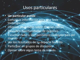 Usos particulares
• Un particular puede
• Conseguir información para una Tesis
Investigación
• Obtener novedades sobre diversos temas
• Descubrir oportunidades de negocios
• Escuchar radio y leer periódicos cualquier país del
mundo
• Ver los resultados de su deporte favorito
• Participar en grupos de discusión
• Opinar sobre algún tema de interés
 
