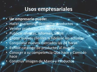 Usos empresariales
• Un empresario puede:
• Hacer marketing, demostrar productos
• Vender productos en tiempo real
• Publicar revistas, informes, libros
• Captar nuevos clientes y fidelizar los actuales
• Conquistar nuevos mercados las 24 horas.
• Exhibir catálogo de productos al mundo
• Conocer a su competencia Que hace y Como lo
hace
• Construir Imagen de Marca y Productos.
 