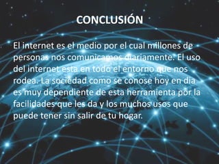 CONCLUSIÓN
El internet es el medio por el cual millones de
personas nos comunicamos diariamente. El uso
del internet esta en todo el entorno que nos
rodea. La sociedad como se conose hoy en dia
es muy dependiente de esta herramienta por la
facilidades que les da y los muchos usos que
puede tener sin salir de tu hogar.
 