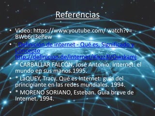 Referencias
• Video: https://www.youtube.com/ watch?v=
BWb6ri3ePew
• : Definición de internet - Qué es, Significado y
Concepto
http://definicion.de/internet/#ixzz3VOwzkamj
• * CARBALLAR FALCÓN, José Antonio. Internet: el
mundo en sus manos.1995.
• * LaQUEY, Tracy. Qué es Internet: guía del
principiante en las redes mundiales. 1994.
• * MORENO SORIANO, Esteban. Guía breve de
Internet. 1994.
 