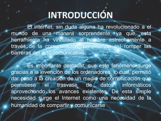 INTRODUCCIÓN
El internet, sin duda alguna ha revolucionado a el
mundo de una manera sorprendente, ya que, esta
herramienta ha vinculado al hombre estrechamente a
través de la comunicación, permitiendo así romper las
barreras del acto comunicativo.
Es importante destacar, que este fenómeno surge
gracias a la invención de los ordenadores, lo cual, permitió
dar paso a la creación de un medio de comunicación que
permitiese el trasvase de datos informáticos
aprovechando los avances existentes. De esta simple
necesidad surge el Internet como una necesidad de la
humanidad de compartir y comunicarse.
 