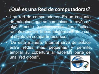 ¿Qué es una Red de computadoras?
• Una red de computadoras: Es un conjunto
de máquinas que se comunican a través de
algún medio (cable coaxial, fibra óptica,
radiofrecuencia, líneas telefónicas, etc.) con
el objeto de compartir recursos.
• De esta manera, Internet sirve de enlace
entre redes más pequeñas y permite
ampliar su cobertura al hacerlas parte de
una "red global".
 