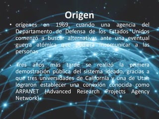 Origen
• orígenes en 1969, cuando una agencia del
Departamento de Defensa de los Estados Unidos
comenzó a buscar alternativas ante una eventual
guerra atómica que pudiera incomunicar a las
personas
• Tres años más tarde se realizó la primera
demostración pública del sistema ideado, gracias a
que tres universidades de California y una de Utah
lograron establecer una conexión conocida como
ARPANET (Advanced Research Projects Agency
Network).
 