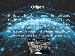 Origen
• El desarrollo de Internet ha superado
ampliamente cualquier previsión y constituyó
una verdadera revolución en la sociedad
moderna. El sistema se transformó en un pilar
de las comunicaciones, el entretenimiento y el
comercio en todos los rincones del planeta.
 