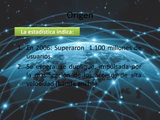 Origen
1. En 2006: Superaron 1.100 millones de
usuarios.
2. Se espera: se duplique, impulsada por
la masificación de los accesos de alta
velocidad (banda ancha).
La estadística indica:
 