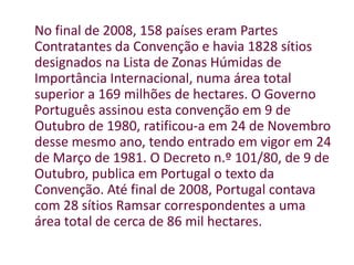 No final de 2008, 158 países eram Partes Contratantes da Convenção e havia 1828 sítios designados na Lista de Zonas Húmidas de Importância Internacional, numa área total superior a 169 milhões de hectares. O Governo Português assinou esta convenção em 9 de Outubro de 1980, ratificou-a em 24 de Novembro desse mesmo ano, tendo entrado em vigor em 24 de Março de 1981. O Decreto n.º 101/80, de 9 de Outubro, publica em Portugal o texto da Convenção. Até final de 2008, Portugal contava com 28 sítios Ramsar correspondentes a uma área total de cerca de 86 mil hectares.
