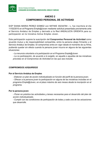 ANEXO 2
COMPROMISO PERSONAL DE ACTIVIDAD
D/Dª DIANA MARIA PEREZ GOMEZ con NIF/NIE 30234784 - L, fue inscrito/a el día
11/02/2015 en el Programa Emple@Joven mediante solicitud presentada previamente ante
el Servicio Andaluz de Empleo y derivado a la Red ANDALUCÍA ORIENTA para su
participación en la Iniciativa Activa Empleo Joven.
Esta participación supone la suscripción del Compromiso Personal de Actividad como
acuerdo mutuo y de responsabilidad compartida, entre la persona abajo firmante y el
Servicio Andaluz de Empleo. El compromiso entra en vigor desde el momento de su firma,
pudiendo quedar sin efecto cuando la persona joven incurra en alguna de las siguientes
situaciones:
- La renuncia voluntaria a la participación en el Programa Emple@Joven.
- La no participación, de acuerdo a lo exigido, en aquella o aquellas de las iniciativas
previstas en el Compromiso de Actividad en las que sea incluida.
COMPROMISOS ADQUIRIDOS
Por el Servicio Andaluz de Empleo
- Elaborar un plan de acción individualizado en función del perfil de la persona joven.
- Ofrecer a la persona joven la participación en alguna de las iniciativas incluidas en el
programa Emple@Joven, en el plazo máximo de seis meses desde la inscripción en el
programa.
Por la persona joven
- Poner en práctica las actividades y tareas necesarias para el desarrollo del plan de
acción individualizado.
- Cumplir con las condiciones de participación de todas y cada una de las actuaciones
que desarrolle.
 