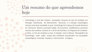 Um resumo do que aprendemos
hoje
– Conímbriga é uma das maiores povoações romanas de que há vestígios em
Portugal. Classificada de Monumento Nacional, é a estação arqueológica
romana mais bem estudada no país. Conímbriga foi à época da Invasão Romana
da Península Ibérica a principal cidade do Conventus Scallabitanus, província
romana da Lusitânia. Localiza-se a 16 km de Coimbra, na freguesia de condeixa-
a-velha, a 2 km de condeixa-a-nova. A estação inclui o Museu Monográfico de
Conímbriga onde estão muitos dos artefactos encontrados nas escavações
arqueológicas, incluindo moedas e instrumentos cirúrgicos.
 