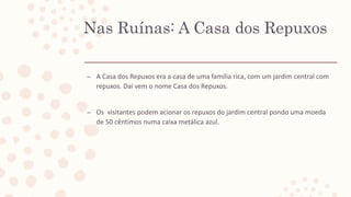 Nas Ruínas: A Casa dos Repuxos
– A Casa dos Repuxos era a casa de uma familia rica, com um jardim central com
repuxos. Daí vem o nome Casa dos Repuxos.
– Os visitantes podem acionar os repuxos do jardim central pondo uma moeda
de 50 cêntimos numa caixa metálica azul.
 
