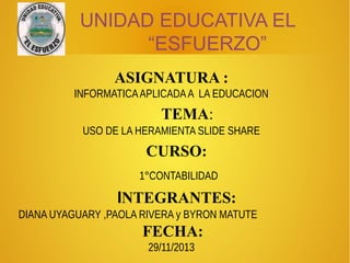 UNIDAD EDUCATIVA EL
“ESFUERZO”
ASIGNATURA :
INFORMATICA APLICADA A LA EDUCACION

TEMA:
USO DE LA HERAMIENTA SLIDE SHARE

CURSO:
1°CONTABILIDAD

INTEGRANTES:
DIANA UYAGUARY ,PAOLA RIVERA y BYRON MATUTE

FECHA:
29/11/2013

 