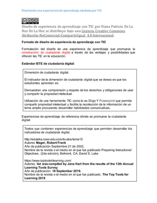 Diseñando una experiencia de aprendizaje mediada por TIC
Diseño de experiencia de aprendizaje con TIC por Diana Patricia De La
Hoz De La Hoz se distribuye bajo una Licencia Creative Commons
Atribución-NoComercial-CompartirIgual 4.0 Internacional.
Formato de diseño de experiencia de aprendizaje con TIC
Formulación del diseño de una experiencia de aprendizaje que promueva la
construcción de ciudadanía digital a través de las ventajas y posibilidades que
ofrecen las TIC en la educación.
Estándar ISTE de ciudadanía digital:
Dimensión de ciudadanía digital.
El indicador de la dimensión de ciudadanía digital que se desea es que los
estudiantes aprendan es:
Demuestran una comprensión y respeto de los derechos y obligaciones de usar
y compartir la propiedad intelectual.
Utilización de una herramienta TIC como lo es Diigo Y Powerpoint que permite
compartir propiedad intelectual y facilita la recolección de la información de un
tema amplio procurando desarrollar habilidades comunicativas.
Experiencias de aprendizaje de referencia dónde se promueve la ciudadanía
digital:
Textos que contienen experiencias de aprendizaje que permiten desarrollar los
indicadores de ciudadanía digital.
http://eduteka.icesi.edu.co/articulos/tema15
Autores Mager, Robert Frank
Año de publicación Septiembre 21 de 2002.
Nombre de la revista o el medio en el que fue publicado Preparing Instructional
Objectives. (2da edición), Belmont, CA. David S. Lake
https://www.toptools4learning.com/
Autores. list was compiled by Jane Hart from the results of the 13th Annual
Learning Tools Survey
Año de publicación. 18 September 2019.
Nombre de la revista o el medio en el que fue publicado. The Top Tools for
Learning 2019
 