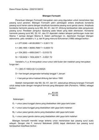 Diana Fitriani Surtika - 230210130010
Bilangan Formzahl
Penentuan bilangan Formzahl merupakan cara yang digunakan untuk menentukan tipe
pasang surut perairan. Bilangan Formzahl yakni pembagian antara amplitudo konstanta
pasang surut harian utama dengan amplitudo konstanta pasang surut ganda utama. Amplitudo
konstanta harmonik pasang surut M2, S2, K1, dan O1 dihitung berdasarkan data pengukuran
pasang surut. Peralatan pengukur dipasang pada lokasi yang telah ditentukan. Konstanta
harmonik pasang surut M2, S2, K1, dan O1 diperoleh melalui tahapan perhitungan mulai dari
Skema 1 sampai dengan Skema 8. Dalam perhitungan ini, diperlukan hitungan bilangan
astronomis, yaitu variabel s, h, p, dan N yang menurut Schureman (1988) sebagai berikut :
s = 277,0248 + 48126,8950 T + 0,0011 T2
h = 280,1895 + 36000,7689 T + 0,0003 T2
p = 334,3853 + 4069,0340 T – 0,0103 T2
N = 100,8432 + 1934,4200 T – 0,0021 T2
Variabel s, h, p, N merupakan unsur-unsur orbit bulan dan matahari yang merupakan
fungsi dari :
T = (365 (Y-1900)+(D-1)+i)/36525
D = hari tengah pengamatan terhadap tanggal 1 Januari
i = banyaknya tahun kabisat dihitung dari tahun 1900
Setelah memperoleh nilai M2, S2, K1, dan O1, selanjutnya dihitung bi-langan Formzahl
untuk setiap bulan dengan mengikuti formula yang diterapkan oleh (Pariwono, 1989a), sebagai
berikut :
F =
Keterangan :
O1 = unsur pasut tunggal utama yang disebabkan oleh gaya tarik bulan
K1 = unsur pasut tunggal yang disebabkan oleh gaya tarik matahari
M2 = unsur pasut ganda utama yang disebabkan oleh gaya tarik bulan
S2 = unsur pasut ganda utama yang disebabkan oleh gaya tarik matahari
Bilangan formzahl memiliki range tertentu untuk menentukan tipe pasang surut suatu
wilayah. Dengan nilai F, menurut Mahatwati (2009) dapat ditentukan tipe pasang surut
berdasarkan klasifikasi berikut :
 