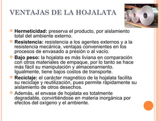 VENTAJAS DE LA HOJALATA
 Hermeticidad: preserva el producto, por aislamiento
total del ambiente externo.
 Resistencia: resistencia a los agentes externos y a la
resistencia mecánica, ventajas convenientes en los
procesos de envasado a presión o al vacío.
 Bajo peso: la hojalata es más liviana en comparación
con otros materiales de empaque, por lo tanto se hace
más fácil su manipulación y almacenamiento.
Igualmente, tiene bajos costos de transporte.
 Reciclaje: el carácter magnético de la hojalata facilita
su reciclaje y reutilización, pues permite rápidamente su
aislamiento de otros desechos.
 Además, el envase de hojalata es totalmente
degradable, convirtiéndose en materia inorgánica por
efectos del oxígeno y el ambiente.
 
