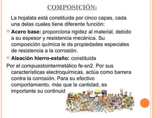 COMPOSICIÓN:
La hojalata está constituida por cinco capas, cada
una delas cuales tiene diferente función:
 Acero base: proporciona rigidez al material, debido
a su espesor y resistencia mecánica. Su
composición química le da propiedades especiales
de resistencia a la corrosión.
 Aleación hierro-estaño: constituida
Por el compuestointermetálico fe-sn2. Por sus
características electroquímicas, actúa como barrera
contra la corrosión. Para su efectivo
comportamiento, más que la cantidad, es
importante su continuidad.
 