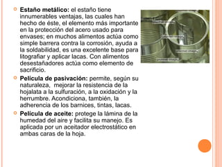  Estaño metálico: el estaño tiene
innumerables ventajas, las cuales han
hecho de éste, el elemento más importante
en la protección del acero usado para
envases; en muchos alimentos actúa como
simple barrera contra la corrosión, ayuda a
la soldabilidad, es una excelente base para
litografiar y aplicar lacas. Con alimentos
desestañadores actúa como elemento de
sacrificio.
 Película de pasivación: permite, según su
naturaleza, mejorar la resistencia de la
hojalata a la sulfuración, a la oxidación y la
herrumbre. Acondiciona, también, la
adherencia de los barnices, tintas, lacas.
 Película de aceite: protege la lámina de la
humedad del aire y facilita su manejo. Es
aplicada por un aceitador electrostático en
ambas caras de la hoja.
 