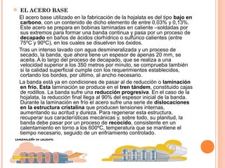  EL ACERO BASE
El acero base utilizado en la fabricación de la hojalata es del tipo bajo en
carbono, con un contenido de dicho elemento de entre 0,03% y 0,13%.
Este acero se prepara en bobinas laminadas en caliente –soldadas por
sus extremos para formar una banda continua y pasa por un proceso de
decapado en baños de ácidos clorhídrico o sulfúrico calientes (entre
75ºC y 90ºC), en los cuales se disuelven los óxidos.
Tras un intenso lavado con agua desmineralizada y un proceso de
secado, la banda, que ahora tiene un espesor de apenas 20 mm, se
aceita. A lo largo del proceso de decapado, que se realiza a una
velocidad superior a los 350 metros por minuto, se comprueba también
si la calidad superficial cumple con los requerimientos establecidos,
cortando los bordes, por último, al ancho necesario.
La banda está ya en condiciones de pasar al de reducción o laminación
en frío. Esta laminación se produce en el tren tándem, constituido cajas
de rodillos. La banda sufre una reducción progresiva. En el caso de la
hojalata, la reducción final llega al 90% del espesor inicial de la banda.
Durante la laminación en frío el acero sufre una serie de dislocaciones
en la estructura cristalina que producen tensiones internas,
aumentando su acritud y dureza. Para regenerar esta estructura,
recuperar sus características mecánicas y, sobre todo, su planitud, la
banda debe pasar por un proceso de recocido, consistente en un
calentamiento en torno a los 600ºC, temperatura que se mantiene el
tiempo necesario, seguido de un enfriamiento controlado.
 