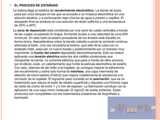  EL PROCESO DE ESTAÑADO
La bobina llega al sistema de recubrimiento electrolítico, La banda de acero
pasa por unos tanques en los que se procede a su limpieza electrolítica en una
solución alcalina, y a continuación bajo chorros de agua a presión y cepillos. El
decapado final se produce en una solución de ácido sulfúrico a una temperatura
de 25ºC a 40ºC.
La zona de deposición está constituida por una serie de cubas verticales a través
de las cuales va pasando la chapa, formando bucles a una velocidad de unos 600
m/minuto. En este baño el estaño procedente de los ánodos está disuelto en
forma iónica, depositándose sobre la banda (cátodo) cuando la corriente continua
atraviesa el baño. Una vez recubierta la bobina, que sale de la cuba con un
acabado mate, pasa por un nuevo lavado y posteriormente por un proceso muy
importante: la fusión del estaño depositado electrolíticamente. Esto se realiza
aplicando una tensión eléctrica entre los dos rodillos conductores que
transportan la banda. La corriente eléctrica que pasa a través de ellos provoca,
por el efecto Joule, un calentamiento que funde la película electrolítica de estaño.
Con esto, además de dar brillo a la hojalata, se consigue mejorar la adherencia
del recubrimiento y sobre todo formar la interfase, una capa intermedia de
aleación de hierro-estaño (FeSn2) que mejora notablemente la resistencia a la
corrosión de la hojalata. El siguiente paso consiste en la pasivación, que es un
tratamiento que reduce el óxido de estaño superficial y deposita una finísima capa
de óxido de cromo de entre 1 y 2 mm de espesor. La fabricación concluye con la
aplicación de una capa mono molecular (5 mg/m2) de aceite protector. Estos
productos son compatibles con los tratamientos posteriores de litografiado y
barnizado.
 