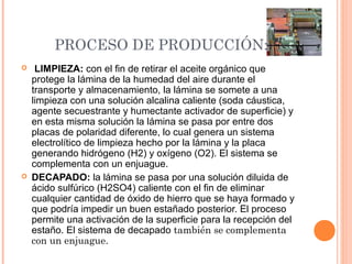 PROCESO DE PRODUCCIÓN:
 LIMPIEZA: con el fin de retirar el aceite orgánico que
protege la lámina de la humedad del aire durante el
transporte y almacenamiento, la lámina se somete a una
limpieza con una solución alcalina caliente (soda cáustica,
agente secuestrante y humectante activador de superficie) y
en esta misma solución la lámina se pasa por entre dos
placas de polaridad diferente, lo cual genera un sistema
electrolítico de limpieza hecho por la lámina y la placa
generando hidrógeno (H2) y oxígeno (O2). El sistema se
complementa con un enjuague.
 DECAPADO: la lámina se pasa por una solución diluida de
ácido sulfúrico (H2SO4) caliente con el fin de eliminar
cualquier cantidad de óxido de hierro que se haya formado y
que podría impedir un buen estañado posterior. El proceso
permite una activación de la superficie para la recepción del
estaño. El sistema de decapado también se complementa
con un enjuague.
 