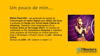 Um pouco de mim...
Diana Fournier - pós graduada em Gestão da
Comunicação em Mídias Digitais pelo SENAC São Paulo
e graduada em Design pela Universidade Federal do
Amazonas. Trabalhou como pesquisadora UX no
Instituto Nokia de Tecnologia (INdT), foi analista de
usabilidade na Try Consultoria e Pesquisas e trabalhou
como arquiteta da informação na Tritone Interativa.
Hoje é UX Designer e Product Owner no UOL – Universo
Online.
Diretora da UXPA – SP, Catlover e rocker! <3
 