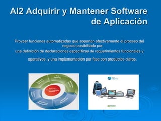 AI2 Adquirir y Mantener Software
                   de Aplicación

 Proveer funciones automatizadas que soporten efectivamente el proceso del
                             negocio posibilitado por
 una definición de declaraciones específicas de requerimientos funcionales y

        operativos, y una implementación por fase con productos claros.
 
