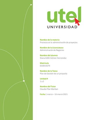 Nombre de la materia
Procesos en la administración de proyectos
Nombre de la Licenciatura
Administración de Negocios
Nombre del alumno
Diana Edith Gómez Hernández
Matrícula
010014279
Nombre de la Tarea
Plan de Gestión de un proyecto
Unidad #
1 y 2
Nombre del Tutor
Claudia Pilar Marban
Fecha1 marzo – 16 marzo 2021
 