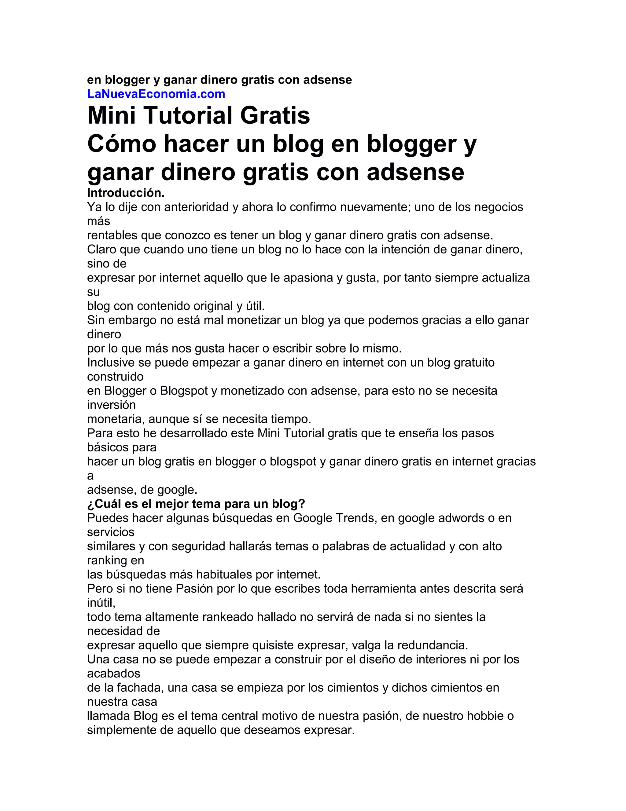 en blogger y ganar dinero gratis con adsense<br />LaNuevaEconomia.com<br />Mini Tutorial Gratis<br />Cómo hacer un blog en blogger y<br />ganar dinero gratis con adsense<br />Introducción.<br />Ya lo dije con anterioridad y ahora lo confirmo nuevamente; uno de los negocios más<br />rentables que conozco es tener un blog y ganar dinero gratis con adsense.<br />Claro que cuando uno tiene un blog no lo hace con la intención de ganar dinero, sino de<br />expresar por internet aquello que le apasiona y gusta, por tanto siempre actualiza su<br />blog con contenido original y útil.<br />Sin embargo no está mal monetizar un blog ya que podemos gracias a ello ganar dinero<br />por lo que más nos gusta hacer o escribir sobre lo mismo.<br />Inclusive se puede empezar a ganar dinero en internet con un blog gratuito construido<br />en Blogger o Blogspot y monetizado con adsense, para esto no se necesita inversión<br />monetaria, aunque sí se necesita tiempo.<br />Para esto he desarrollado este Mini Tutorial gratis que te enseña los pasos básicos para<br />hacer un blog gratis en blogger o blogspot y ganar dinero gratis en internet gracias a<br />adsense, de google.<br />¿Cuál es el mejor tema para un blog?<br />Puedes hacer algunas búsquedas en Google Trends, en google adwords o en servicios<br />similares y con seguridad hallarás temas o palabras de actualidad y con alto ranking en<br />las búsquedas más habituales por internet.<br />Pero si no tiene Pasión por lo que escribes toda herramienta antes descrita será inútil,<br />todo tema altamente rankeado hallado no servirá de nada si no sientes la necesidad de<br />expresar aquello que siempre quisiste expresar, valga la redundancia.<br />Una casa no se puede empezar a construir por el diseño de interiores ni por los acabados<br />de la fachada, una casa se empieza por los cimientos y dichos cimientos en nuestra casa<br />llamada Blog es el tema central motivo de nuestra pasión, de nuestro hobbie o<br />simplemente de aquello que deseamos expresar.<br />Mini Tutorial Gratis<br />Cómo hacer un blog en blogger y ganar dinero gratis con adsense<br />LaNuevaEconomia.com<br />Mini Tutorial Gratis<br />Cómo hacer un blog en blogger y ganar dinero gratis con adsense<br />LaNuevaEconomia.com<br />Tarde o temprano la Pasión por lo que escribes se convierte en tu aliado más fuerte<br />porque a la hora de escribir o buscar inspiración no cuentan tanto las herramientas como<br />esa necesidad inherente de expresarnos y dar a conocer nuestras pasiones en internet.<br />Es mejor cambiar de tema central si ves que con el paso de los días no puedes escribir,<br />si ves que no hallas ninguna idea para actualizar tu Blog con contenido útil para el<br />usuario.<br />Eso es lo más honesto y te dará credibilidad en internet a pesar de las pérdidas del flujo<br />de visitas ya construidas, o tráfico, que tendrás que volver a construir.<br />Siempre resalto la importancia de centrarnos en el usuario final, en el visitante como<br />nosotros que busca en internet algo útil o simplemente algo que le divierta, si no<br />encuentra eso en tu blog, simplemente no regresará y perderás un posible lector fiel.<br />Es bueno siempre ponerse del lado del usuario final, por ejemplo, si nuestro Blog trata<br />sobre temas de economía, empresas e internet y un usuario encuentra de todo menos<br />dichos temas, el efecto será penalizado a través del no retorno de dicho usuario.<br />Por el contrario, si un usuario hace una búsqueda de, por ejemplo, blogs y negocios, y<br />dicha búsqueda lo trae a nuestro blog y encuentra aquello que busca o por lo menos<br />referencias al mismo, esto se verá recompensado con retornos continuos y con enlaces<br />naturales a nuestro Blog.<br />Mucho se ha dicho sobre Temas de los Blogs, pero nuestra opinión sigue siendo la<br />misma, aunque antigua, el tema central de un Blog, por lo menos respetable, es la<br />Pasión del creador del Blog, Blogger o Blogmaster.<br />Mini Tutorial Gratis; Cómo hacer un blog en blogger y ganar dinero gratis con<br />adsense, parte 1<br />Hay muchas personas que desean hacer un blog en Blogger o Blogspot y que muchas<br />veces no lo hacen por el miedo a no saber cómo hacerlo o también pasa que una vez que<br />hacen el blog no saben qué hacer para lograr tráfico.<br />En esta parte vamos a resumir los pasos que considero necesarios para crear un Blog en<br />Blogger o Blogspot y ponerlo a punto para que el tráfico se desarrolle con normalidad y<br />por tanto luego ganar dinero gratis con adsense sin invertir nada de dinero previamente,<br />es decir, desde cero inverión.<br />Los pasos que considero necesarios son:<br />1.- Abra una cuenta en Gmail de Google, si ya tiene una cuenta de Gmail y puede usarla<br />como centro de operaciones de su blog obvie este paso.<br />Mini Tutorial Gratis<br />Cómo hacer un blog en blogger y ganar dinero gratis con adsense<br />LaNuevaEconomia.com<br />Mini Tutorial Gratis<br />Cómo hacer un blog en blogger y ganar dinero gratis con adsense<br />LaNuevaEconomia.com<br />Si tiene una cuenta en Gmail pero la utiliza para el trabajo u otra cosa que no quiere<br />mezclar con su blog lo mejor será crear una nueva cuenta de Gmail la que se usará<br />como centro de operaciones de su nuevo Blog.<br />2.- Abra una cuenta en Blogger, que el email de Gmail del paso 1 esté asociado a esta<br />cuenta de Blogger, por tanto cuando le pidan datos de Usuario ingrese el email de<br />Gmail del paso 1.<br />Cuando le pidan que ingrese en nombre de su nuevo blog trate de escoger un nombre<br />corto y fácil de recordar, de preferencia que tenga que ver con el tema que va a<br />desarrollar en su nuevo blog, o lo más cercano posible dentro de las alternativas.<br />Por ejemplo si va a hablar sobre como adelgazar lo ideal sería que su blog se llame<br />“comoadelgazar.blogspot.com” pero de estar ya ocupado dicho nombre busque otras<br />alternativas que cumplan con este paso.<br />3.- Una vez inscrito en Blogger escoja su plantilla o theme, de las que le ofrecen en<br />Blogger.<br />No pase mucho tiempo escogiendo plantillas en páginas de internet externas a Blogger,<br />pues esto lo podrá hacer luego con calma, una vez sepa más del entorno. Se recomienda<br />que la plantilla de Blogger sea limpia y rápida, con un Encabezado delgado que permita<br />ver gran parte del contenido.<br />4.- Escriba su primer artículo o post: que el título sea representativo de lo que quiere<br />decir y corto, trate de imaginar con qué palabras podrían buscar su artículo y úselas, otra<br />herramienta para ver qué palabras usan las personas relacionada con el artículo que está<br />escribiendo lo podrá encontrar en el siguiente enlace:<br />https://adwords.google.com/select/KeywordToolExternal<br />Escriba allí 1 o algunas palabras que son el tema central de su post, ingrese los<br />caracteres de verificación y haga click en “Get keyword ideas”, le saldrán una relación<br />de palabras y su número de búsquedas, tenga especial atención en el promedio mensual<br />de búsquedas y use aquellas palabras relacionadas con su post que tengan por lo menos<br />30,000 búsquedas mensuales.<br />5.- A partir del primer post se empieza con la tares principal del blog: Contenido.<br />Escriba, escriba y escriba, a mayor contenido y actualización o número de posts diarios<br />mayores visitas tendrá. Le recomiendo escribir por lo menos 3 posts o artículos diarios.<br />Si su contenido es útil, original y de interés de todo el mundo, y su blog se actualiza<br />continuamente con posts diarios le aseguro que su tráfico crecerá continuamente. Este<br />es el principal “secreto” del éxito en los blogs, casi el más importante.<br />Mini Tutorial Gratis<br />Cómo hacer un blog en blogger y ganar dinero gratis con adsense<br />LaNuevaEconomia.com<br />Mini Tutorial Gratis<br />Cómo hacer un blog en blogger y ganar dinero gratis con adsense<br />LaNuevaEconomia.com<br />Mini Tutorial Gratis; Cómo hacer un blog en blogger y ganar dinero gratis con<br />adsense, parte 2<br />Seguimos con los pasos:<br />6.- Inscríbase a Google Analytics usando su cuenta Gmail del paso 1, allí le darán un<br />código en HTML que le permitirá hacer seguimiento de las visitas y muchas variables<br />interesantes de su blog.<br />Copie dicho código HTML e insértelo donde se indica entrando al panel de control de<br />su blog, en “Diseño”, “Edición de HTML”, que generalmente es al final del blog antes<br />de la etiqueta de cierre “</body>”. No se olvide de guardar la plantilla luego de hacer<br />este cambio, haciendo click en “Guardar Plantilla”.<br />7.- Inscríbase a Google webmasterstools o herramientas para webmasters de google con<br />la cuenta de blogger que creo anteriormente.<br />Añada la URL de su blog, una vez hecho esto se le pedirá que verifique su blog para lo<br />cual se le dará un código de verificación HTML que deberá colocar en su blog, en<br />“Diseño”, “Edición de HTML”, este código o metaetiqueta generalmente se coloca<br />antes de la etiqueta de cierre “</head>” . No olvide guardar los cambios.<br />Una vez pegada esta meta etiqueta se regresa a webmastertools y se verifica el blog<br />haciendo click en “Verifiy”.<br />8.- En webmastertools se debe enviar un sitemap o mapa del sitio, para esto recomiendo<br />hacer click aquí en este enlace.<br />9.- Inscribirse en FeedBurner de google, el cual es un actualizador de nuestro blog que<br />recopila todos los posts que vamos escribiendo.<br />Una vez inscrito en feedburner recomiendo copiar la dirección del feed de feedburner y<br />ponerlo en Blogger como feed, esto se hace en el panel de control de blogger,<br />Configuración, Feed del sitio, Publicar URL redireccionada del feed.<br />10.- Inscribirse en los principales directorios de blogs como por ejemplo Blogalaxia,<br />etc. Colocar sus botones al final de nuestro blog para llevar estadísticas de los mismos.<br />11.- Escribir, escribir y escribir…, por lo menos 3 posts diarios. Este a mi criterio es la<br />principal clave para lograr el éxito en los blogs y ganar dinero gratis en un blog de<br />blogger con adsense.<br />Mini Tutorial Gratis; Cómo hacer un blog en blogger y ganar dinero gratis con<br />adsense, parte 3 Final<br />Seguimos con los pasos finales de este minitutorial:<br />Mini Tutorial Gratis<br />Cómo hacer un blog en blogger y ganar dinero gratis con adsense<br />LaNuevaEconomia.com<br />Mini Tutorial Gratis<br />Cómo hacer un blog en blogger y ganar dinero gratis con adsense<br />LaNuevaEconomia.com<br />12.- Por lo menos ya debes haber escrito unos 10 artículos o posts en tu blog, artículos<br />propios y de calidad por supuesto que son los mejores, entonces llegó la hora de hacer<br />tu inscripción en google adsense.<br />Ya tienes una cuenta de Gmail, pues entonces entra a adsense.com y haz click en el<br />botón “Regístrese ahora”.<br />Llena el formulario cuidadosamente, ten especial atención a escribir tus datos REALES<br />como; Nombres, Dirección, Teléfono, etc.<br />Esto es muy importante por que posteriormente te enviarán un PIN (número) a tu<br />dirección aquí especificada (cuando llegues a US $10 en tu cuenta), que es uno de los<br />pasos indispensables para empezar a recibir ganancias de adsense.<br />Lee con mucha atención las políticas de Adsense, no vaya a ser que tu blog contravenga<br />con alguna de ellas. Léelo todo aunque sea largo, luego no te arrepentirás de haberlo<br />leído.<br />El tiempo de aceptación de tu blog dentro de Google adsense varía, aunque no sé en<br />función a qué parámetro, pero desde mi propia experiencia es más fácil para los blogs<br />del propio google, es decir, para blogs en blogger o blogspot.<br />13.- Escribe, escribe y escribe, es una de las principales formas de tener éxito en el<br />mundo de los blogs, desde blogger y sin necesidad de hacer ninguna inversión.<br />14.- Acostúmbrate a escribir diariamente, por lo menos 3 posts diarios, usa fuentes de<br />inspiración de noticias, blogs, directorios, como por ejemplo bitacoras, digg, meneame,<br />etc., pero no copies su contenido, úsalos solamente como fuente de ideas para tus<br />propios posts.<br />15.- Empieza a aprender sobre HTML poco a poco, no es indispensable pero si<br />recomendable, hay algunas cosas que luego querrás cambiar en tu blog y lo mejor es<br />que seas tú mismo quien las haga.<br />16.- Escribe comentarios en otros blogs, foros, webs, etc., que sean comentarios útiles y<br />que dirijan la atención a tu blog, para esto deja siempre la dirección de tu blog dentro de<br />la casilla que le corresponde a la URL, no lo pongas en el propio comentario puesto que<br />puede ser considerado como SPAM.<br />Para el caso de los foros, deja la URL de tu blog en tu firma de usuario.<br />17.- Ya tienes en forma muy resumida los pasos necesario para hacer un blog gratis en<br />Blogger y empezar a ganar dinero en internet con una inversión de cero y gracias a<br />google adsense.<br />Mini Tutorial Gratis<br />Cómo hacer un blog en blogger y ganar dinero gratis con adsense<br />LaNuevaEconomia.com<br />Mini Tutorial Gratis<br />Cómo hacer un blog en blogger y ganar dinero gratis con adsense<br />LaNuevaEconomia.com<br />Poco a poco aprenderás mucho más por ti mismo, recuerda que el éxito de los blogs<br />depende en mayor medida de la pasión, constancia y paciencia, sé paciente y logra el<br />éxito o por lo menos logra un ingreso adicional por escribir sobre lo que más te gusta.<br />18.- Explora otros blogs de tu misma temática y analiza qué es lo que están haciendo,<br />sobre qué escriben y cómo logran tráfico. Usalo tú también de acuerdo a tu<br />conveniencia.<br />19.- Hay algunos pasos más que requieren de cierto conocimiento técnico,<br />principalmente HTML, como por ejemplo enviar un sitemap mediante webmastertools,<br />colocar los anuncios de google adsense en tu blog sea en forma automática o manual,<br />cambiar el orden en que aparecen los nombres de tus posts, etc.,<br />Pero todo eso y más lo aprenderás y podrás hacer luego de tener un poco de experiencia<br />y conocimiento de HTML, no te desesperes que ya tienes hecho lo necesario e<br />indispensable para tener tu blog en blogger, o pregunta lo que necesites en mi blog<br />LaNuevaEconomia.com<br />20.- Revisa constantemente LaNuevaEconomia.com y recomienda este blog a tus<br />amigos, por supuesto que este es el paso principal ;-)<br />Que tengas un maravilloso día.<br />Mini Tutorial Gratis<br />Cómo hacer un blog en blogger y ganar dinero gratis con adsense<br />LaNuevaEconomia.com<br />