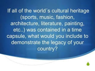 S
If all of the world´s cultural heritage
(sports, music, fashion,
architecture, literature, painting,
etc..) was contained in a time
capsule, what would you include to
demonstrate the legacy of your
country?
 