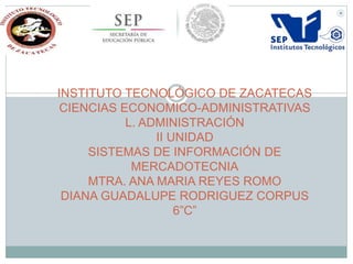 INSTITUTO TECNOLÓGICO DE ZACATECAS
CIENCIAS ECONOMICO-ADMINISTRATIVAS
L. ADMINISTRACIÓN
II UNIDAD
SISTEMAS DE INFORMACIÓN DE
MERCADOTECNIA
MTRA. ANA MARIA REYES ROMO
DIANA GUADALUPE RODRIGUEZ CORPUS
6”C”
 