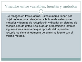 Vinculos entre variables, fuentes y metodos
Se recogen en tres cuadros. Estos cuadros tienen por
objeto ofrecer una orientación a la hora de seleccionar
métodos y fuentes de recopilación y diseñar un sistema de
recopilación de datos. Los cuadros proporcionan también
algunas ideas acerca de qué tipos de datos pueden
recopilarse simultáneamente de la misma fuente con el
mismo método.
 