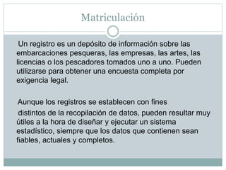 Matriculación
Un registro es un depósito de información sobre las
embarcaciones pesqueras, las empresas, las artes, las
licencias o los pescadores tomados uno a uno. Pueden
utilizarse para obtener una encuesta completa por
exigencia legal.
Aunque los registros se establecen con fines
distintos de la recopilación de datos, pueden resultar muy
útiles a la hora de diseñar y ejecutar un sistema
estadístico, siempre que los datos que contienen sean
fiables, actuales y completos.
 