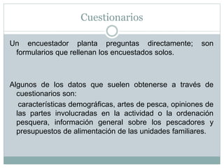 Cuestionarios
Un encuestador planta preguntas directamente; son
formularios que rellenan los encuestados solos.
Algunos de los datos que suelen obtenerse a través de
cuestionarios son:
características demográficas, artes de pesca, opiniones de
las partes involucradas en la actividad o la ordenación
pesquera, información general sobre los pescadores y
presupuestos de alimentación de las unidades familiares.
 