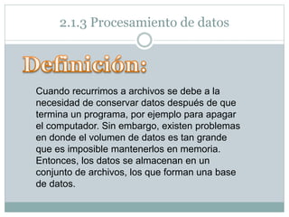 2.1.3 Procesamiento de datos
Cuando recurrimos a archivos se debe a la
necesidad de conservar datos después de que
termina un programa, por ejemplo para apagar
el computador. Sin embargo, existen problemas
en donde el volumen de datos es tan grande
que es imposible mantenerlos en memoria.
Entonces, los datos se almacenan en un
conjunto de archivos, los que forman una base
de datos.
 
