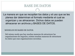 BASE DE DATOS
La manera en que se recopilan los datos y el uso que se les
planea dar determinan el formato mediante el cual se
organizan y se almacenan. Dichos datos se pueden
almacenar en archivos y BASES DE DATOS.
MODELOS DE BASES DE DATOS.
Del mismo modo que hay muchas maneras de estructurar las
organizaciones de negocios, existen muchas maneras de estructurar
los datos que esas organizaciones necesitan.
 