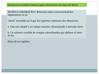 Existen tres modelos básicos para estructurar una base de datos:
MODELO JERÁRQUICO: Relaciona datos estructurándolos
rígidamente en un
“árbol” invertido en el que los registros contienen dos elementos:
a. Una raíz simple o un campo maestro, denominado a menudo clave.
b. Un número variable de campos subordinados que definen el resto
de los
datos de un registro.
 