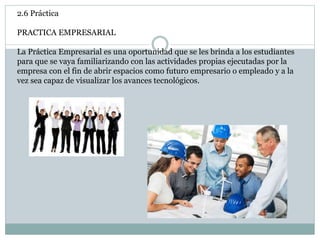 2.6 Práctica
PRACTICA EMPRESARIAL
La Práctica Empresarial es una oportunidad que se les brinda a los estudiantes
para que se vaya familiarizando con las actividades propias ejecutadas por la
empresa con el fin de abrir espacios como futuro empresario o empleado y a la
vez sea capaz de visualizar los avances tecnológicos.
 