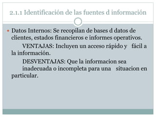 2.1.1 Identificación de las fuentes d información
 Datos Internos: Se recopilan de bases d datos de
clientes, estados financieros e informes operativos.
VENTAJAS: Incluyen un acceso rápido y fácil a
la información.
DESVENTAJAS: Que la informacion sea
inadecuada o incompleta para una situacion en
particular.
 