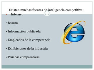 Existen muchas fuentes de inteligencia competitiva:
 Internet
• Basura
• Información publicada
• Empleados de la competencia
• Exhibiciones de la industria
• Pruebas comparativas
 