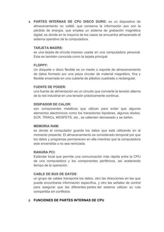 1. PARTES INTERNAS DE CPU DISCO DURO: es un dispositivo de
  almacenamiento no volátil, que conserva la información aun con la
  pérdida de energía, que emplea un sistema de grabación magnética
  digital; es donde en la mayoría de los casos se encuentra almacenado el
  sistema operativo de la computadora.

  TARJETA MADRE:
  es una tarjeta de circuito impreso usada en una computadora personal.
  Esta es también conocida como la tarjeta principal

  FLOPPY:
  Un disquete o disco flexible es un medio o soporte de almacenamiento
  de datos formado por una pieza circular de material magnético, fina y
  flexible encerrada en una cubierta de plástico cuadrada o rectangular.

  FUENTE DE PODER:
  una fuente de alimentación es un circuito que convierte la tensión alterna
  de la red industrial en una tensión prácticamente continua.

  DISIPADOR DE CALOR:
  son componentes metálicos que utilizan para evitar que algunos
  elementos electrónicos como los transistores bipolares, algunos diodos,
  SCR, TRIACs, MOSFETS, etc., se calienten demasiado y se dañen.

  MEMORIA RAM:
  es donde el computador guarda los datos que está utilizando en el
  momento presente. El almacenamiento es considerado temporal por que
  los datos y programas permanecen en ella mientras que la computadora
  este encendida o no sea reiniciada.

  RANURA PCI:
  Estándar local que permite una comunicación más rápida entre la CPU
  de una computadora y los componentes periféricos, así acelerando
  tiempo de la operación.

  CABLE DE BUS DE DATOS:
  un grupo de cables transporta los datos, otro las direcciones en las que
  puede encontrarse información específica, y otro las señales de control
  para asegurar que las diferentes partes del sistema utilizan su ruta
  compartida sin conflictos.

2. FUNCIONES DE PARTES INTERNAS DE CPU
 