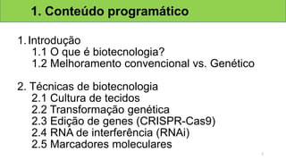 1.Introdução
1.1 O que é biotecnologia?
1.2 Melhoramento convencional vs. Genético
2. Técnicas de biotecnologia
2.1 Cultura de tecidos
2.2 Transformação genética
2.3 Edição de genes (CRISPR-Cas9)
2.4 RNA de interferência (RNAi)
2.5 Marcadores moleculares
1. Conteúdo programático
2
 