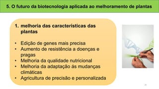 5. O futuro da biotecnologia aplicada ao melhoramento de plantas
1. melhoria das características das
plantas
• Edição de genes mais precisa
• Aumento de resistência a doenças e
pragas
• Melhoria da qualidade nutricional
• Melhoria da adaptação ás mudanças
climáticas
• Agricultura de precisão e personalizada
29
 