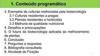 3. Exemplos de culturas melhoradas pela biotecnologia
3.1 Culturas resistentes a pragas
3.2 Plantas resistentes a herbicidas
3.3 Melhoria da qualidade nutricional
4. Desafios e preocupações
5. O futuro da biotecnologia aplicada ao melhoramento
de plantas
6. Conclusão
7. Perguntas e respostas
8. Bibliografia consultada
9. Atividade de Fixação
1. Conteúdo programático
3
 