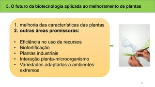 5. O futuro da biotecnologia aplicada ao melhoramento de plantas
1. melhoria das características das plantas
2. outras áreas promissoras:
• Eficiência no uso de recursos
• Biofortificação
• Plantas industriais
• Interação planta-microorganismo
• Variedades adaptadas a ambientes
extremos
30
 